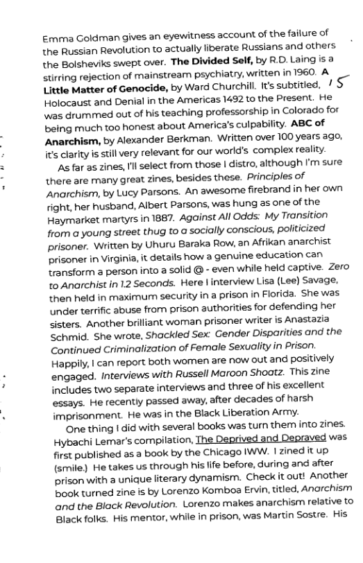 Emma Goldman gives an eyewitness account of the failure of the Russian Revolution to actually liberate Russians and others the Bolsheviks swept over. The Divided Self, by R.D.Laing is 2 stirring rejection of mainstream psychiatry, written in 1960. A et hmtter of Genocide, by Ward Churchill. s subtitied. / S Holocaust and Denial in the Americas 1492 to the Present. He \was drummed out of his teaching professorship in Colorado for being much too honest about America’s culpability. ABC of Anarchism, by Alexander Berkman. Written over 100 years ago, it’s clarity is still very relevant for our world’s complex reality.  As far as zines, I’l select from those | distro, although I’m sure there are many great zines, besides these. Principles of Anarchism, by Lucy Parsons. An awesome firebrand in her own right, her husband, Albert Parsons, was hung as one of the Haymarket martyrs in 1887, Against All Odds: My Transition from a young street thug to a socially conscious, politicized prisoner. Written by Uhuru Baraka Row, an Afrikan anarchist prisoner Virginia, it details how a genuine education can Hransform 3 person into a solid @ - even while held captive. Zero to Anarchist in 12 Seconds. Here | interview Lisa (Lee) Savage, then held in maximum security in a prison in Florida. She was under terrific abuse from prison authorities for defending her sisters. Another brilliant woman prisoner writer is Anastazia Schmid. She wrote, Shackled Sex: Gender Disparities and the Continued Criminalization of Female Sexuality in Prison. Happily, | can report both women are now out and positively engaged. Interviews with Russell Maroon Shoatz. This zine includes two separate interviews and three of his excellent essays. He recently passed away, after decades of harsh imprisonment. He was in the Black Liberation Army.  One thing | did with several books was turn them into zines. Hybachi Lemar’s compilation, The. ived Depraved was first published as a book by the Chicago IWW. | zined it up (smile) He takes us through his. life before, during and after prison with a unique literary dynamism. Check it out! Another book turned zine is by Lorenzo Komboa Ervin, titled, Anarchism and the Black Revolution. Lorenzo makes anarchism relative to Black folks. His mentor, while in prison, was Martin Sostre. His  